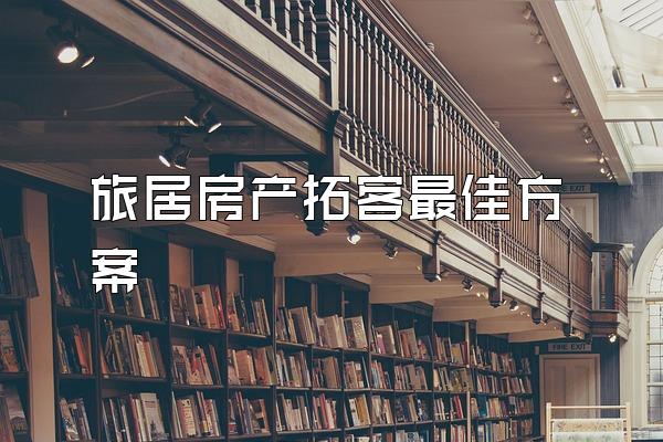 旅居房产拓客最佳方案