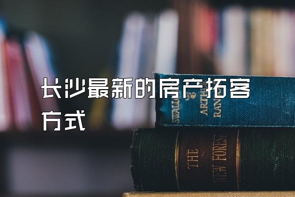 长沙最新的房产拓客方式