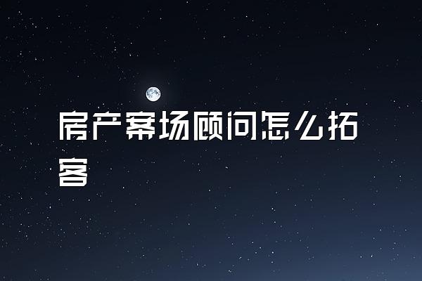 房产案场顾问怎么拓客