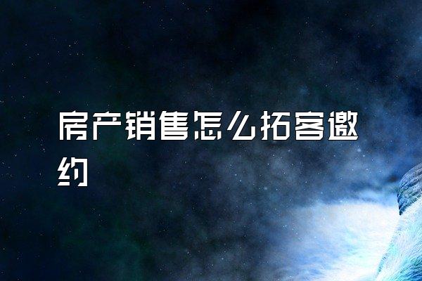 房产销售怎么拓客邀约