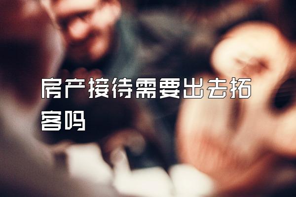 房产接待需要出去拓客吗