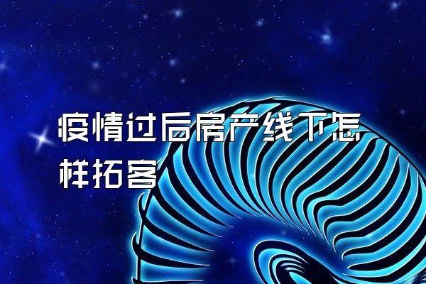 疫情过后房产线下怎样拓客